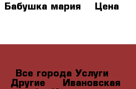 Бабушка мария  › Цена ­ 500 - Все города Услуги » Другие   . Ивановская обл.,Иваново г.